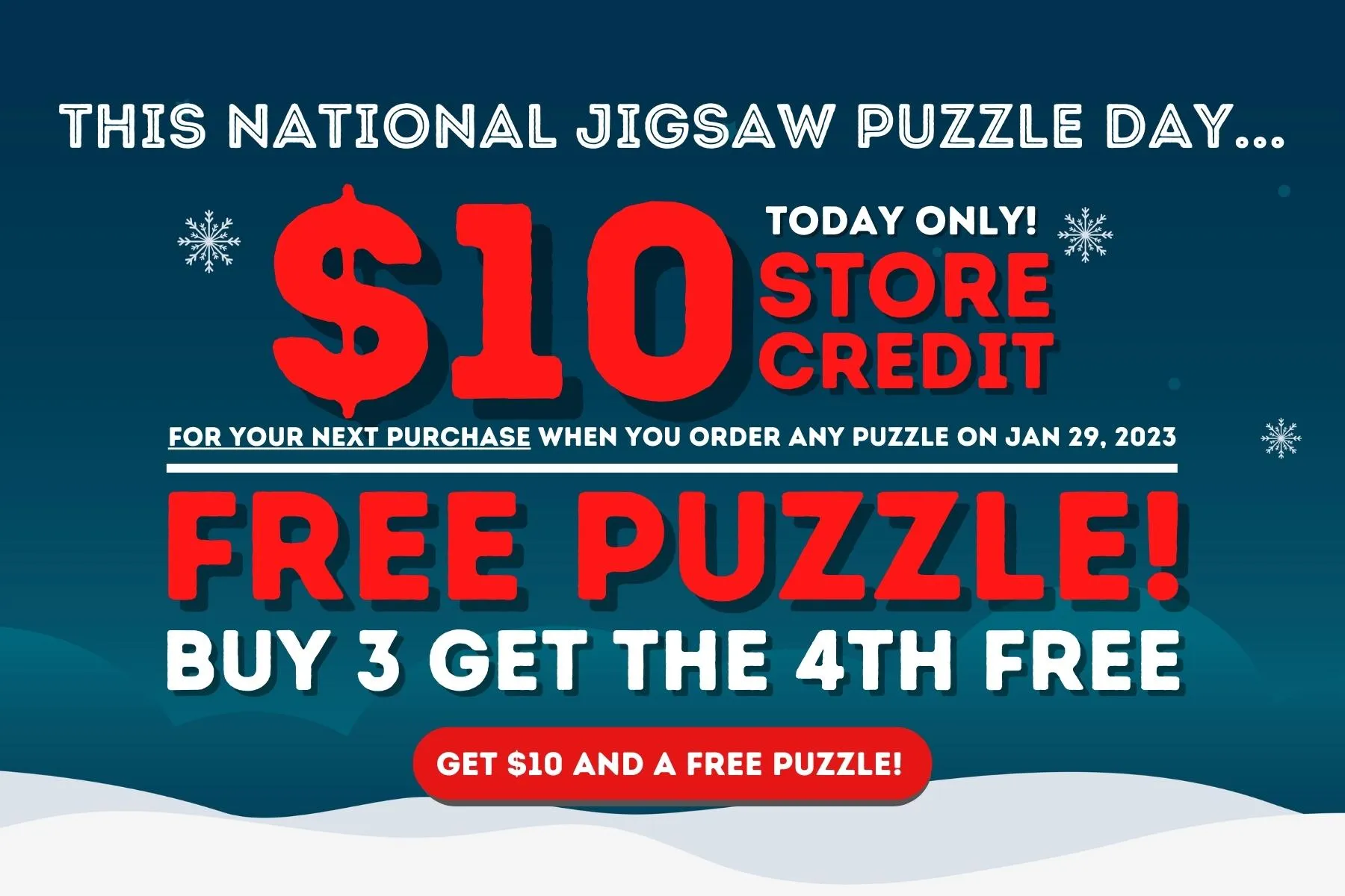 This National Jigsaw Puzzle Day. . . Today Only! $10 Store Credit for Your Next Purchase When You Order Any Puzzle on Jan. 29, 2023. Free Puzzle! Buy 3 Get the 4th Free. Get $10 And a Free Puzzle!